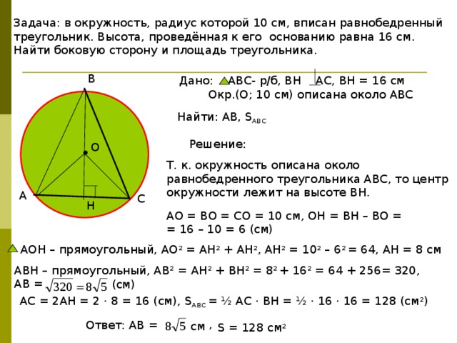 Задача: в окружность, радиус которой 10 см, вписан равнобедренный треугольник. Высота, проведённая к его основанию равна 16 см. Найти боковую сторону и площадь треугольника. В Дано: АВС- р/б, ВН АС, ВН = 16 см  Окр.(О; 10 см) описана около АВС Найти: АВ, S АВС Решение: О Т. к. окружность описана около равнобедренного треугольника АВС, то центр окружности лежит на высоте ВН. А С Н АО = ВО = СО = 10 см, ОН = ВН – ВО = = 16 – 10 = 6 (см) АОН – прямоугольный, АО 2 = АН 2 + АН 2 , АН 2 = 10 2 – 6 2 = 64, АН = 8 см АВН – прямоугольный, АВ 2 = АН 2 + ВН 2 = 8 2 + 16 2 = 64 + 256= 320, АВ = (см) АС = 2АН = 2 · 8 = 16 (см), S АВС = ½ АС · ВН = ½ · 16 · 16 = 128 (см 2 ) , Ответ: АВ = см S = 128 см 2 