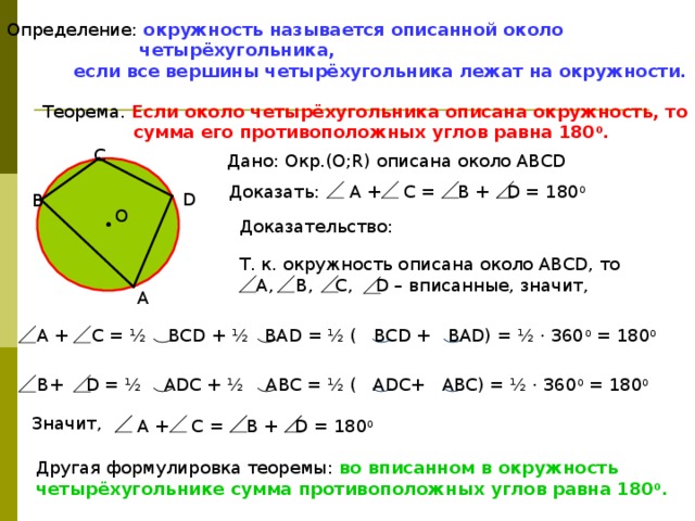 Определение:  окружность называется описанной около  четырёхугольника,  если все вершины четырёхугольника лежат на окружности. Теорема.  Если около четырёхугольника описана окружность, то  сумма его противоположных углов равна 180 0 . C Дано: Окр.(О;R) описана около АВСD  A + C = B + D = 180 0 Доказать: D B О Доказательство: Т. к. окружность описана около АВСD, то  А, В, С, D – вписанные, значит, A  А + C = ½ BCD + ½ BAD = ½ ( BCD + BAD) = ½ · 360 0 = 180 0   B+ D = ½ ADC + ½ ABC = ½ ( ADC+ ABC) = ½ · 360 0 = 180 0  Значит,  A + C = B + D = 180 0 Другая формулировка теоремы: во вписанном в окружность четырёхугольнике сумма противоположных углов равна 180 0 . 
