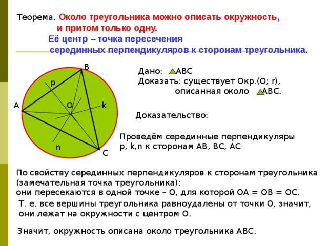 Теорема. Около треугольника можно описать окружность,  и притом только одну.  Её центр – точка пересечения  серединных перпендикуляров к сторонам треугольника. В Дано: АВС Доказать: существует Окр.(О; r),  описанная около АВС. p k О А Доказательство: Проведём серединные перпендикуляры p, k,n к сторонам АВ, ВС, АС n С По свойству серединных перпендикуляров к сторонам треугольника (замечательная точка треугольника): они пересекаются в одной точке – О, для которой ОА = ОВ = ОС. Т. е. все вершины треугольника равноудалены от точки О, значит, они лежат на окружности с центром О. Значит, окружность описана около треугольника АВС. 