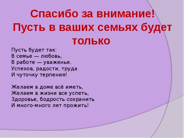 Спасибо за внимание! Пусть в ваших семьях будет только Пусть будет так:  В семье — любовь,  В работе — уваженье.  Успехов, радости, труда  И чуточку терпения!   Желаем в доме всё иметь,  Желаем в жизни все успеть,  Здоровье, бодрость сохранить  И много-много лет прожить!  