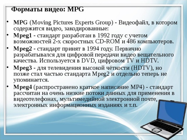 Форматы видео: MPG MPG (Moving Pictures Experts Group) - Видеофайл, в котором содержится видео, закодированные: Mpeg1 - стандарт разработан в 1992 году с учетом возможностей 2-х скоростных CD-ROM и 486 компьютеров. Mpeg2 - стандарт принят в 1994 году. Первично разрабатывался для цифровой передачи видео вещательного качества. Используется в DVD, цифровом TV и HDTV. Mpeg3 - для телевидения высокой чёткости (HDTV), но позже стал частью стандарта Mpeg2 и отдельно теперь не упоминается. Mpeg4 (распространено краткое написание MP4) - стандарт рассчитан на очень низкие потоки данных для применения в видеотелефонах, мультимедийной электронной почте, электронных информационных изданиях и т.п. 