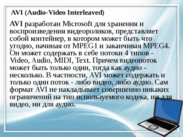 AVI (Audio-Video Interleaved) AVI разработан Microsoft для хранения и воспроизведения видеороликов, представляет собой контейнер, в котором может быть что угодно, начиная от MPEG1 и заканчивая MPEG4. Он может содержать в себе потоки 4 типов - Video, Audio, MIDI, Text. Причем видеопоток может быть только один, тогда как аудио - несколько. В частности, AVI может содержать и только один поток - либо видео, либо аудио. Сам формат AVI не накладывает совершенно никаких ограничений на тип используемого кодека, ни для видео, ни для аудио. 