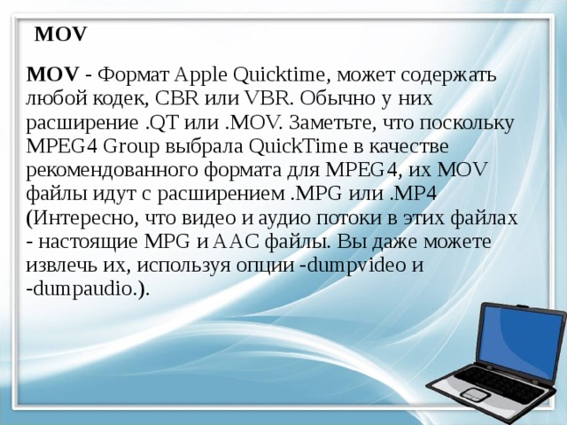 MOV MOV - Формат Apple Quicktime, может содержать любой кодек, CBR или VBR. Обычно у них расширение .QT или .MOV. Заметьте, что поскольку MPEG4 Group выбрала QuickTime в качестве рекомендованного формата для MPEG4, их MOV файлы идут с расширением .MPG или .MP4 (Интересно, что видео и аудио потоки в этих файлах - настоящие MPG и AAC файлы. Вы даже можете извлечь их, используя опции -dumpvideo и -dumpaudio.). 