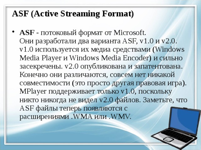 ASF (Active Streaming Format) ASF - потоковый формат от Microsoft.  Они разработали два варианта ASF, v1.0 и v2.0. v1.0 используется их медиа средствами (Windows Media Player и Windows Media Encoder) и сильно засекречены. v2.0 опубликована и запатентована. Конечно они различаются, совсем нет никакой совместимости (это просто другая правовая игра). MPlayer поддерживает только v1.0, поскольку никто никогда не видел v2.0 файлов. Заметьте, что ASF файлы теперь появляются с расширениями .WMA или .WMV. 