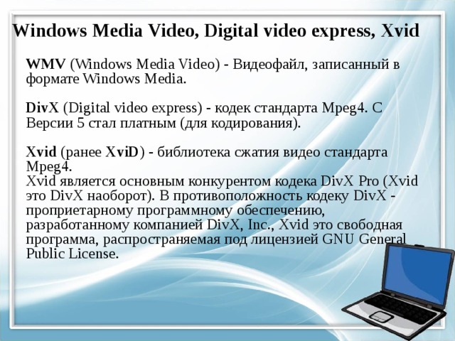 Windows Media Video, Digital video express, Xvid WMV (Windows Media Video) - Видеофайл, записанный в формате Windows Media.   DivX (Digital video express) - кодек стандарта Mpeg4. С Версии 5 стал платным (для кодирования).   Xvid (ранее XviD ) - библиотека сжатия видео стандарта Mpeg4.  Xvid является основным конкурентом кодека DivX Pro (Xvid это DivX наоборот). В противоположность кодеку DivX - проприетарному программному обеспечению, разработанному компанией DivX, Inc., Xvid это свободная программа, распространяемая под лицензией GNU General Public License. 