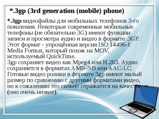 *.3gp (3rd generation (mobile) phone) *.3gp видеофайлы для мобильных телефонов 3-го поколения. Некоторые современные мобильные телефоны (не обязательно 3G) имеют функции записи и просмотра аудио и видео в формате .3GP.  Этот формат - упрощённая версия ISO 14496-1 Media Format, который похож на MOV, используемый QuickTime.  3gp сохраняет видео как Mpeg4 или H.263. Аудио сохраняется в форматах AMR-NB или AAC-LC.  Готовые видео ролики в формате 3gp имеют малый размер по сравнению с другими форматами видео, но к сожалению это сильно отражается на качестве (оно очень низкое). 