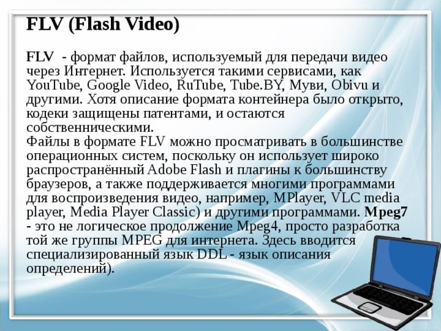 FLV (Flash Video) FLV - формат файлов, используемый для передачи видео через Интернет. Используется такими сервисами, как YouTube, Google Video, RuTube, Tube.BY, Муви, Obivu и другими. Хотя описание формата контейнера было открыто, кодеки защищены патентами, и остаются собственническими.  Файлы в формате FLV можно просматривать в большинстве операционных систем, поскольку он использует широко распространённый Adobe Flash и плагины к большинству браузеров, а также поддерживается многими программами для воспроизведения видео, например, MPlayer, VLC media player, Media Player Classic) и другими программами. Mpeg7 - это не логическое продолжение Mpeg4, просто разработка той же группы MPEG для интернета. Здесь вводится специализированный язык DDL - язык описания определений). 