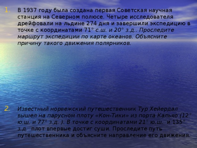 В 1937 году была создана первая Советская научная станция на Северном полюсе. Четыре исследователя дрейфовали на льдине 274 дня и завершили экспедицию в точке с координатами 71 ° с.ш. и 20 ° з.д.. Проследите маршрут экспедиции по карте океанов. Объясните причину такого движения полярников.        Известный норвежский путешественник Тур Хейердал вышел на парусном плоту «Кон-Тики» из порта Кальяо (12 ° ю.ш. и 77 ° з.д. ). В точке с координатами 21 ° ю.ш. и 135 ° з.д. плот впервые достиг суши. Проследите путь путешественника и объясните направление его движения. 