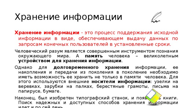 Хранение информации Хранение информации - это процесс поддержания исходной информации в виде, обеспечивающем выдачу данных по запросам конечных пользователей в установленные сроки. Человеческий разум является совершенным инструментом познания окружающего мира. А память человека – великолепным устройством для хранения информации . Однако для долговременного  хранения информации, ее накопления и передачи из поколения в поколение необходимо иметь возможность ее хранить не только в памяти человека. Для этого используются внешние носители информации : узелки на веревках, зарубки на палках, берестяные грамоты, письма на папирусе, бумаге. Наконец, был изобретен типографский станок, и появились книги. Поиск надежных и доступных способов хранения информации идет и по сей день. 