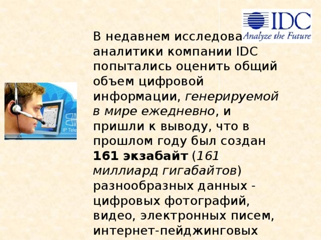 В недавнем исследовании аналитики компании IDC попытались оценить общий объем цифровой информации, генерируемой в мире ежедневно , и пришли к выводу, что в прошлом году был создан 161 экзабайт ( 161 миллиард гигабайтов ) разнообразных данных - цифровых фотографий, видео, электронных писем, интернет-пейджинговых сообщений, звонков посредством IP-телефонии и т.д. 