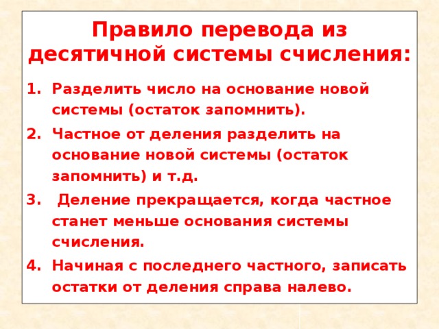 Правило перевода из десятичной системы счисления: Разделить число на основание новой системы (остаток запомнить). Частное от деления разделить на основание новой системы (остаток запомнить) и т.д.  Деление прекращается, когда частное станет меньше основания системы счисления. Начиная с последнего частного, записать остатки от деления справа налево. 