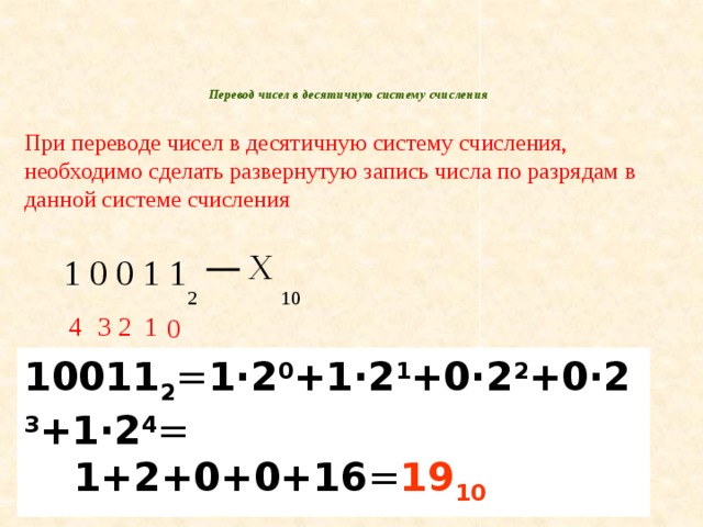 Перевод чисел в десятичную систему счисления   При переводе чисел в десятичную систему счисления, необходимо сделать развернутую запись числа по разрядам в данной системе счисления Х 1 0 0 1 1 2 10 1 2 3 4 0 10011 2 = 1·2 0 +1·2 1 +0·2 2 +0·2 3 +1·2 4 = 1+2+0+0+16 = 19 10 