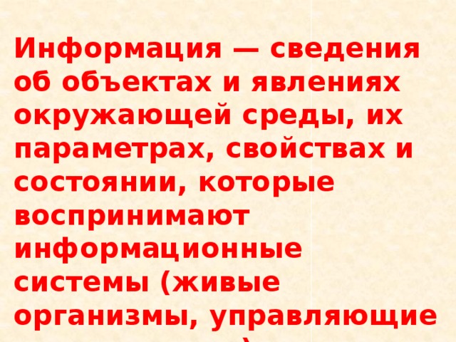 Информация — сведения об объектах и явлениях окружающей среды, их параметрах, свойствах и состоянии, которые воспринимают информационные системы (живые организмы, управляющие машины и др.) в процессе жизнедеятельности и работы. 