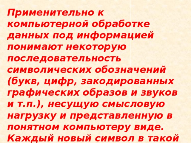 Применительно к компьютерной обработке данных под информацией понимают некоторую последовательность символических обозначений (букв, цифр, закодированных графических образов и звуков и т.п.), несущую смысловую нагрузку и представленную в понятном компьютеру виде. Каждый новый символ в такой последовательности символов увеличивает информационный объём сообщения. 