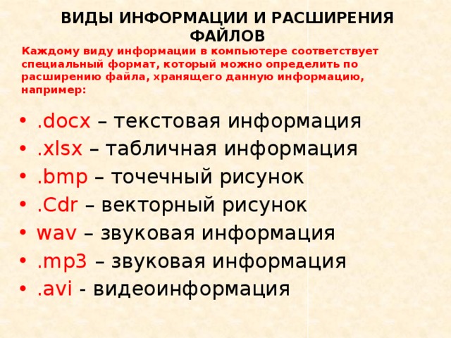 ВИДЫ ИНФОРМАЦИИ И РАСШИРЕНИЯ ФАЙЛОВ Каждому виду информации в компьютере соответствует специальный формат, который можно определить по расширению файла, хранящего данную информацию, например: .docx – текстовая информация .xlsx – табличная информация .bmp – точечный рисунок .Cdr – векторный рисунок wav – звуковая информация .mp3 – звуковая информация .avi - видеоинформация 