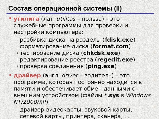 Состав операционной системы (II) утилита (лат. utilitas – польза) – это служебные программы для проверки и настройки компьютера: разбивка диска на разделы ( fdisk.exe ) форматирование диска ( format.com ) тестирование диска ( chkdsk.exe ) редактирование реестра ( regedit.exe ) проверка соединения ( ping.exe ) разбивка диска на разделы ( fdisk.exe ) форматирование диска ( format.com ) тестирование диска ( chkdsk.exe ) редактирование реестра ( regedit.exe ) проверка соединения ( ping.exe ) драйвер (англ. driver – водитель) – это программа, которая постоянно находится в памяти и обеспечивает обмен данными с внешним устройством (файлы *.sys в Windows NT/2000/XP ) драйвер видеокарты, звуковой карты, сетевой карты, принтера, сканера, … драйвер видеокарты, звуковой карты, сетевой карты, принтера, сканера, …   
