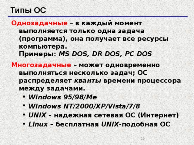 Типы ОС Однозадачные – в каждый момент выполняется только одна задача (программа), она получает все ресурсы компьютера.  Примеры: MS DOS, DR DOS, PC DOS Многозадачные  – может одновременно выполняться несколько задач; ОС распределяет кванты времени процессора между задачами. Windows 95/98/Me Windows NT/2000/XP/Vista/7/8 UNIX – надежная сетевая ОС (Интернет) Linux – бесплатная UNIX -подобная ОС Windows 95/98/Me Windows NT/2000/XP/Vista/7/8 UNIX – надежная сетевая ОС (Интернет) Linux – бесплатная UNIX -подобная ОС   