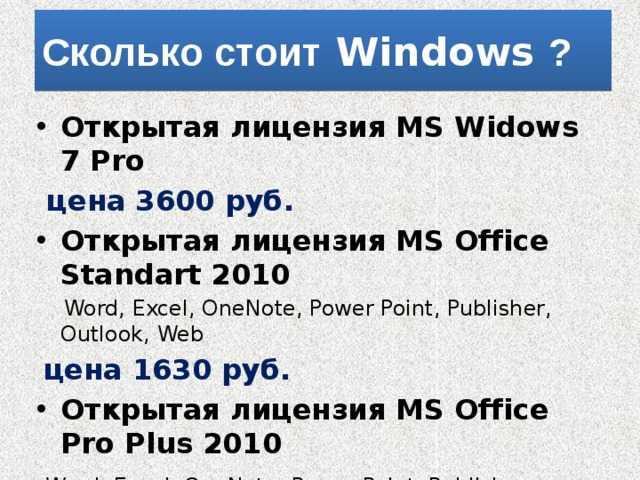 Сколько стоит Windows ? Открытая лицензия MS Widows 7 Pro  цена 3600 руб. Открытая лицензия MS Office Standart 2010  Word, Excel, OneNote, Power Point, Publisher, Outlook, Web  цена 1630 руб. Открытая лицензия MS Office Pro Plus 2010  Word, Excel, OneNote, Power Point, Publisher, Outlook, Web,  Access, InfoPath, Share Point, Communicator цена 2170 руб. 