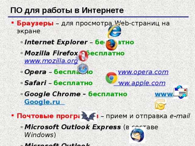 ПО для работы в Интернете Браузеры  – для просмотра Web-страниц на экране Internet Explorer – бесплатно Mozilla Firefox – бесплатно  www.mozilla.org  Opera – бесплатно  www.opera.com  Safari – бесплатно  www.apple.com  Google Chrome – бесплатно www. Google.ru Internet Explorer – бесплатно Mozilla Firefox – бесплатно  www.mozilla.org  Opera – бесплатно  www.opera.com  Safari – бесплатно  www.apple.com  Google Chrome – бесплатно www. Google.ru Почтовые программы  – прием и отправка e-mail Microsoft Outlook Express (в составе Windows ) Microsoft Outlook TheBat www.ritlabs.com   Mozilla Thunderbird – бесплатно   www.mozilla-russia.org Microsoft Outlook Express (в составе Windows ) Microsoft Outlook TheBat www.ritlabs.com   Mozilla Thunderbird – бесплатно   www.mozilla-russia.org  