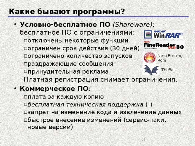 Какие бывают программы? Условно-бесплатное ПО  (Shareware) : бесплатное ПО с ограничениями: отключены некоторые функции ограничен срок действия (30 дней) ограничено количество запусков раздражающие сообщения принудительная реклама отключены некоторые функции ограничен срок действия (30 дней) ограничено количество запусков раздражающие сообщения принудительная реклама Платная регистрация снимает ограничения. Коммерческое ПО : плата за каждую копию бесплатная техническая поддержка (!) запрет на изменение кода и извлечение данных быстрое внесение изменений (сервис-паки, новые версии) плата за каждую копию бесплатная техническая поддержка (!) запрет на изменение кода и извлечение данных быстрое внесение изменений (сервис-паки, новые версии) Nero Burning  Rom TheBat  