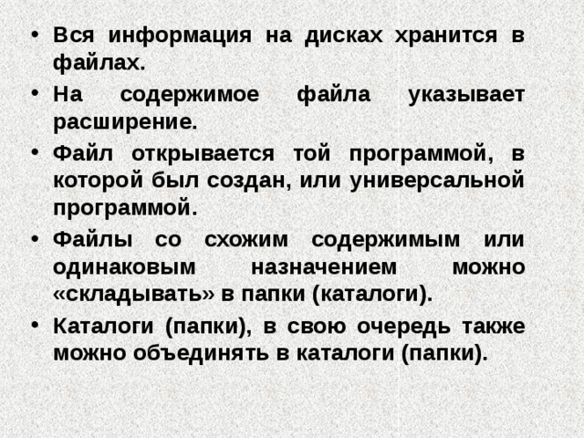 Вся информация на дисках хранится в файлах. На содержимое файла указывает расширение. Файл открывается той программой, в которой был создан, или универсальной программой. Файлы со схожим содержимым или одинаковым назначением можно «складывать» в папки (каталоги). Каталоги (папки), в свою очередь также можно объединять в каталоги (папки).  