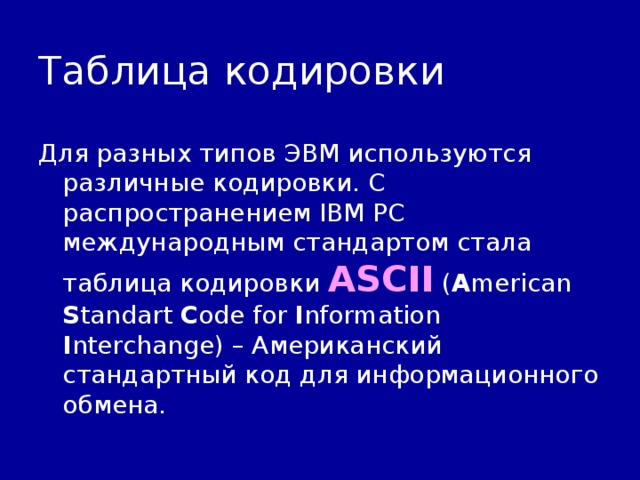 Таблица кодировки Для разных типов ЭВМ используются различные кодировки. С распространением IBM PC международным стандартом стала таблица кодировки ASCII ( A merican S tandart C ode for I nformation I nterchange) – Американский стандартный код для информационного обмена. 