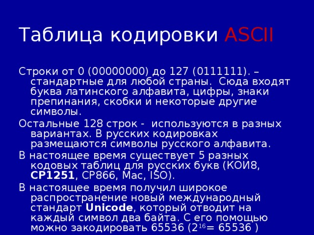 Таблица кодировки ASCII Строки от 0 (00000000) до 127 (0111111). – стандартные для любой страны. Сюда входят буква латинского алфавита, цифры, знаки препинания, скобки и некоторые другие символы. Остальные 128 строк - используются в разных вариантах. В русских кодировках размещаются символы русского алфавита. В настоящее время существует 5 разных кодовых таблиц для русских букв (КОИ8, СР1251 , СР866, Mac, ISO). В настоящее время получил широкое распространение новый международный стандарт Unicode , который отводит на каждый символ два байта. С его помощью можно закодировать 65536 (2 16 = 65536 ) различных символов. 