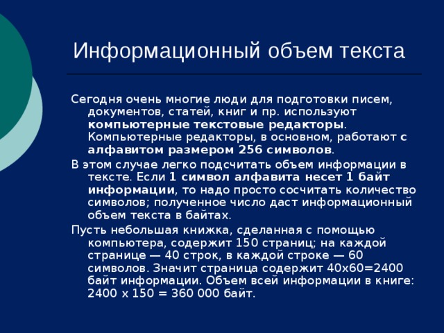 Информационный объем текста Сегодня очень многие люди для подготовки писем, документов, статей, книг и пр. используют компьютерные текстовые редакторы . Компьютерные редакторы, в основном, работают с алфавитом размером 256 символов . В этом случае легко подсчитать объем информации в тексте. Если 1 символ алфавита несет 1 байт информации , то надо просто сосчитать количество символов; полученное число даст информационный объем текста в байтах. Пусть небольшая книжка, сделанная с помощью компьютера, содержит 150 страниц; на каждой странице — 40 строк, в каждой строке — 60 символов. Значит страница содержит 40x60=2400 байт информации. Объем всей информации в книге: 2400 х 150 = 360 000 байт. 