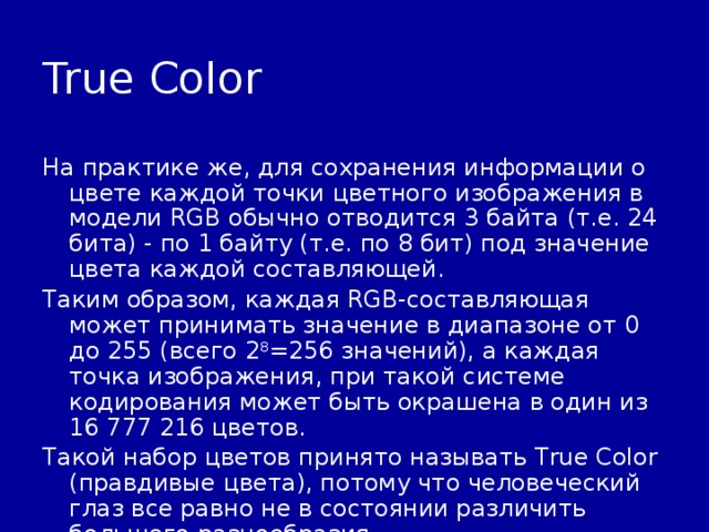 True Color На практике же, для сохранения информации о цвете каждой точки цветного изображения в модели RGB обычно отводится 3 байта (т.е. 24 бита) - по 1 байту (т.е. по 8 бит) под значение цвета каждой составляющей. Таким образом, каждая RGB-составляющая может принимать значение в диапазоне от 0 до 255 (всего 2 8 =256 значений), а каждая точка изображения, при такой системе кодирования может быть окрашена в один из 16 777 216 цветов. Такой набор цветов принято называть True Color (правдивые цвета), потому что человеческий глаз все равно не в состоянии различить большего разнообразия. 