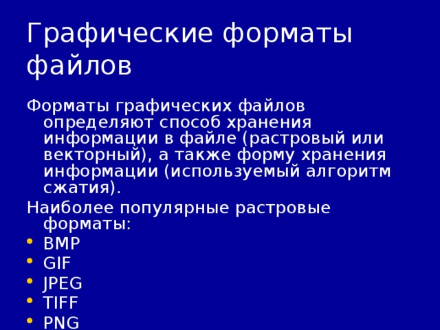 Графические форматы файлов Форматы графических файлов определяют способ хранения информации в файле (растровый или векторный), а также форму хранения информации (используемый алгоритм сжатия). Наиболее популярные растровые форматы: BMP GIF JPEG TIFF PNG 