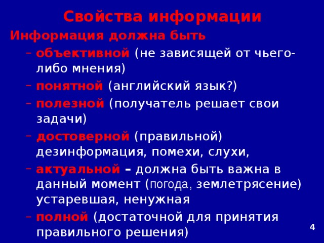 Свойства информации Информация должна быть объективной  (не зависящей от чьего-либо мнения) понятной  (английский язык?) полезной  (получатель решает свои задачи) достоверной  (правильной)  дезинформация, помехи, слухи, актуальной – должна быть важна в данный момент ( погода, землетрясение)  устаревшая, ненужная полной (достаточной для принятия правильного решения)   объективной  (не зависящей от чьего-либо мнения) понятной  (английский язык?) полезной  (получатель решает свои задачи) достоверной  (правильной)  дезинформация, помехи, слухи, актуальной – должна быть важна в данный момент ( погода, землетрясение)  устаревшая, ненужная полной (достаточной для принятия правильного решения)   