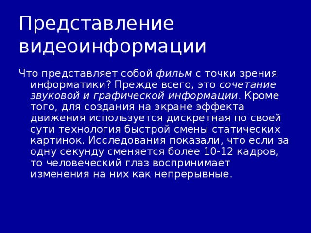 Представление видеоинформации Что представляет собой фильм с точки зрения информатики? Прежде всего, это сочетание звуковой и графической информации . Кроме того, для создания на экране эффекта движения используется дискретная по своей сути технология быстрой смены статических картинок. Исследования показали, что если за одну секунду сменяется более 10-12 кадров, то человеческий глаз воспринимает изменения на них как непрерывные. 