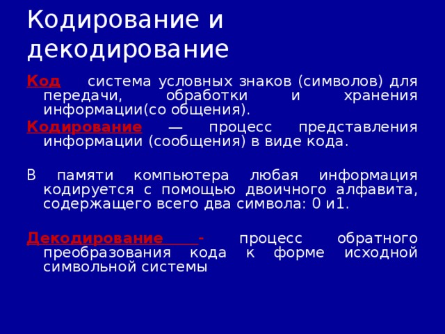 Кодирование и декодирование Код — система условных знаков (символов) для передачи, обработки и хранения информации(со общения). Кодирование — процесс представления информации (сообщения) в виде кода. В памяти компьютера любая информация кодируется с помощью двоичного алфавита, содержащего всего два символа: 0 и1.  Декодирование - процесс обратного преобразования кода к форме исходной символьной системы 