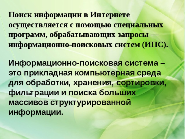 Поиск информации в Интернете осуществляется с помощью специальных программ, обрабатывающих запросы — информационно-поисковых систем (ИПС). Информационно-поисковая система – это прикладная компьютерная среда для обработки, хранения, сортировки, фильтрации и поиска больших массивов структурированной информации. 