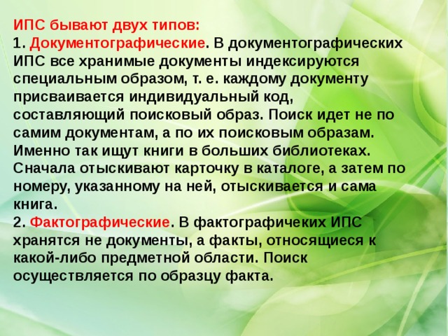 ИПС бывают двух типов: 1. Документографические . В документографических ИПС все хранимые документы индексируются специальным образом, т. е. каждому документу присваивается индивидуальный код, составляющий поисковый образ. Поиск идет не по самим документам, а по их поисковым образам. Именно так ищут книги в больших библиотеках. Сначала отыскивают карточку в каталоге, а затем по номеру, указанному на ней, отыскивается и сама книга. 2. Фактографические . В фактографичеких ИПС хранятся не документы, а факты, относящиеся к какой-либо предметной области. Поиск осуществляется по образцу факта. 