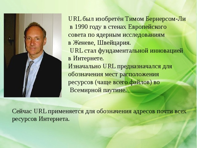 URL был изобретён Тимом Бернерсом-Ли  в 1990 году в стенах Европейского совета по ядерным исследованиям в Женеве, Швейцария.  URL стал фундаментальной инновацией в Интернете. Изначально URL предназначался для обозначения мест расположения ресурсов (чаще всего файлов) во  Всемирной паутине. Сейчас URL применяется для обозначения адресов почти всех ресурсов Интернета. 