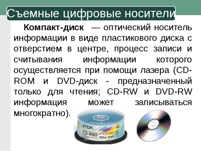 Съемные цифровые носители Компакт-диск — оптический носитель информации в виде пластикового диска с отверстием в центре, процесс записи и считывания информации которого осуществляется при помощи лазера (CD-ROM и DVD-диск - предназначенный только для чтения; CD-RW и DVD-RW информация может записываться многократно). 