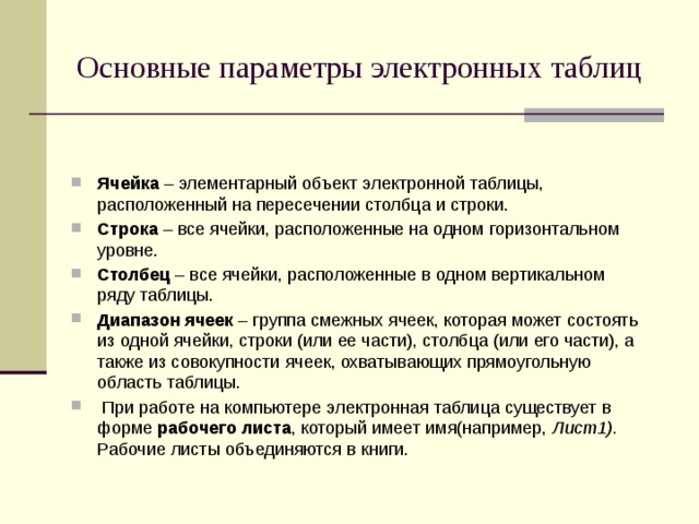 Основные параметры электронных таблиц Ячейка – элементарный объект электронной таблицы, расположенный на пересечении столбца и строки. Строка – все ячейки, расположенные на одном горизонтальном уровне. Столбец – все ячейки, расположенные в одном вертикальном ряду таблицы. Диапазон ячеек – группа смежных ячеек, которая может состоять из одной ячейки, строки (или ее части), столбца (или его части), а также из совокупности ячеек, охватывающих прямоугольную область таблицы.  При работе на компьютере электронная таблица существует в форме рабочего листа , который имеет имя(например, Лист1). Рабочие листы объединяются в книги. 