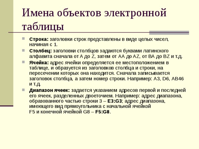 Имена объектов электронной таблицы Строка: заголовки строк представлены в виде целых чисел, начиная с 1. Столбец: заголовки столбцов задаются буквами латинского алфавита сначала от A до Z, затем от АА до AZ, от ВА до ВZ и т.д. Ячейка: адрес ячейки определяется ее местоположением в таблице, и образуется из заголовков столбца и строки, на пересечении которых она находится. Сначала записывается заголовок столбца, а затем номер строки. Например: А3, D6, АВ46 и т.д. Диапазон ячеек: задается указанием адресов первой и последней его ячеек, разделенных двоеточием. Например: адрес диапазона, образованного частью строки 3 – Е3:G3 ; адрес диапазона, имеющего вид прямоугольника с начальной ячейкой  F5 и конечной ячейкой G8 – F5:G8 . 