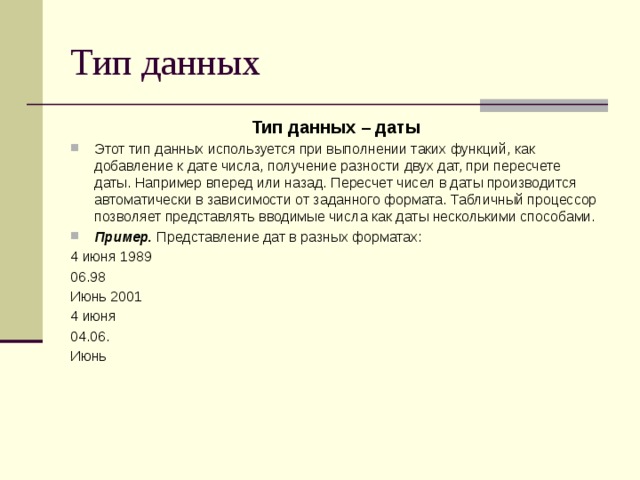 Тип данных Тип данных – даты Этот тип данных используется при выполнении таких функций, как добавление к дате числа, получение разности двух дат, при пересчете даты. Например вперед или назад. Пересчет чисел в даты производится автоматически в зависимости от заданного формата. Табличный процессор позволяет представлять вводимые числа как даты несколькими способами. Пример. Представление дат в разных форматах: 4 июня 1989 06.98 Июнь 2001 4 июня 04.06. Июнь 