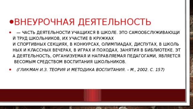 Внеурочная деятельность    —  часть деятельности учащихся в школе. Это самообслуживающий труд школьников, их участие в кружках и спортивных секциях, в конкурсах, олимпиадах, диспутах, в школьных и классных вечерах, в играх и походах, занятия в библиотеке. Эта деятельность, организуемая и направляемая педагогами, является весомым средством воспитания школьников.     (Гликман И.З. Теория и методика воспитания. - М., 2002. С. 157) 