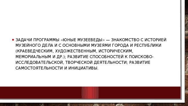 Задачи программы «Юные музееведы» — знакомство с историей музейного дела и с основными музеями города и республики (краеведческим, художественным, историческим, мемориальным и др.); развитие способностей к поисково-исследовательской, творческой деятельности; развитие самостоятельности и инициативы. 