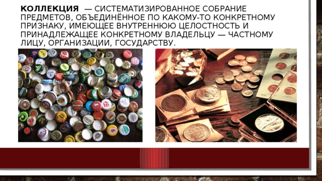 Коллекция   — систематизированное собрание предметов, объединённое по какому-то конкретному признаку, имеющее внутреннюю целостность и принадлежащее конкретному владельцу — частному лицу, организации, государству. 
