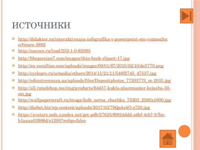 ИСТОЧНИКИ http://didaktor.ru/interaktivnaya-infografika-v-powerpoint-eto-vozmozhno/#more-5892 http://easyen.ru/load/232-1-0-62065 http://bbcpersian7.com/images/thin-book-clipart-17.jpg http://en.veralline.com/uploads/images/00/01/67/2015/02/10/de5770.png http://cyclepro.ru/u/media/others/2014/11/21/11/546f2745_47537.jpg http://edinstvennaya.ua/uploads/files/Depositphotos_77203773_m-2015.jpg http://all.ratedshop.me/img/products/64457-kukla-plastmaster-ksjusha-30-sm.jpg http://wallpaperscraft.ru/image/kofe_zerna_chashka_75203_2560x1600.jpg http://diabet.biz/wp-content/uploads/2017/03/79QsAs4O-s750.jpg https://avatars.mds.yandex.net/get-pdb/27625/f6924ddd-a4bf-4cb7-b7be-b1aaaa03906d/s1200?webp=false 