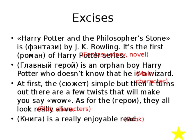 Excises «Harry Potter and the Philosopher’s Stone» is (фэнтази) by J. K. Rowling. It’s the first (роман) of Harry Potter series. (Главный герой) is an orphan boy Harry Potter who doesn’t know that he is a wizard. At first, the (сюжет) simple but then it turns out there are a few twists that will make you say «wow». As for the (герои), they all look really alive. (Книга) is a really enjoyable read. (Fantasy story, novel) (Main character) (Plot, characters) (Book) 