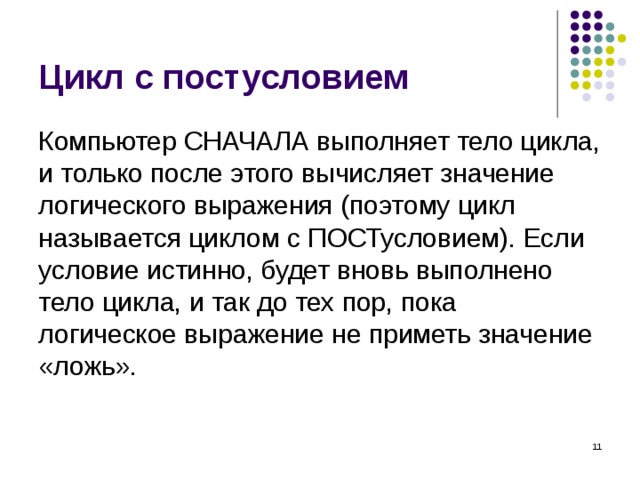 Цикл с постусловием Компьютер СНАЧАЛА выполняет тело цикла, и только после этого вычисляет значение логического выражения (поэтому цикл называется циклом с ПОСТусловием). Если условие истинно, будет вновь выполнено тело цикла, и так до тех пор, пока логическое выражение не приметь значение «ложь».  