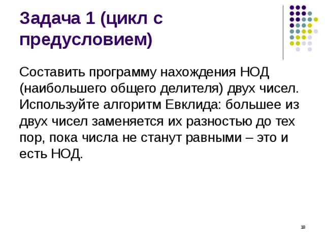 Задача 1 (цикл с предусловием) Составить программу нахождения НОД (наибольшего общего делителя) двух чисел. Используйте алгоритм Евклида: большее из двух чисел заменяется их разностью до тех пор, пока числа не станут равными – это и есть НОД.  