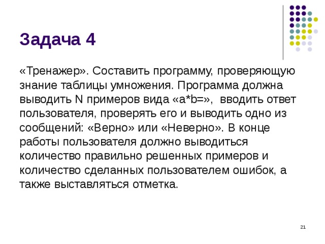 Задача 4 «Тренажер». Составить программу, проверяющую знание таблицы умножения. Программа должна выводить N примеров вида « a * b =», вводить ответ пользователя, проверять его и выводить одно из сообщений: «Верно» или «Неверно». В конце работы пользователя должно выводиться количество правильно решенных примеров и количество сделанных пользователем ошибок, а также выставляться отметка.  