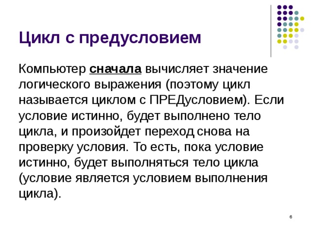 Цикл с предусловием Компьютер сначала вычисляет значение логического выражения (поэтому цикл называется циклом с ПРЕДусловием). Если условие истинно, будет выполнено тело цикла, и произойдет переход снова на проверку условия. То есть, пока условие истинно, будет выполняться тело цикла ( условие является условием выполнения цикла ) .  