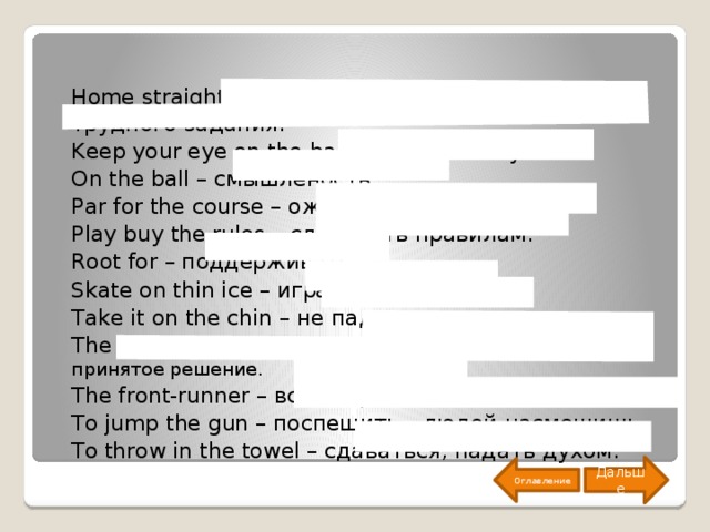 Home straight – завершающая часть сложного или трудного задания. Keep your eye on the ball – быть на чеку. On the ball – смышлёность. Par for the course – ожидаемый результат. Play buy the rules – следовать правилам. Root for – поддерживать. Skate on thin ice – играть с огнем. Take it on the chin – не падать духом. The ball is in your court – нести ответ за принятое решение. The front-runner – все впереди. To jump the gun – поспешить – людей насмешишь. To throw in the towel – сдаваться, падать духом. Дальше Оглавление 